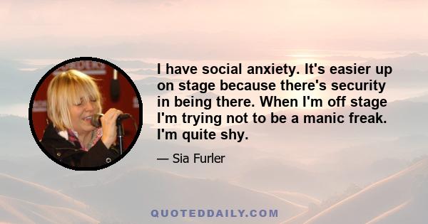 I have social anxiety. It's easier up on stage because there's security in being there. When I'm off stage I'm trying not to be a manic freak. I'm quite shy.