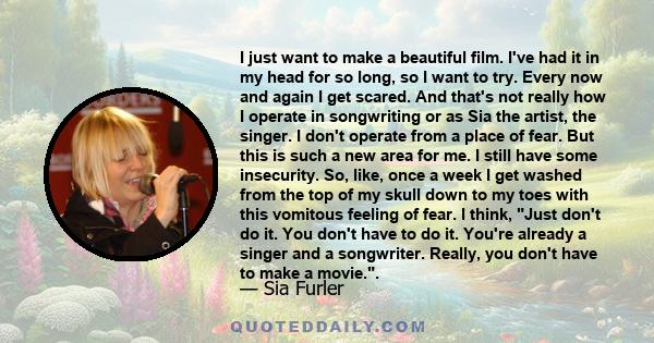 I just want to make a beautiful film. I've had it in my head for so long, so I want to try. Every now and again I get scared. And that's not really how I operate in songwriting or as Sia the artist, the singer. I don't