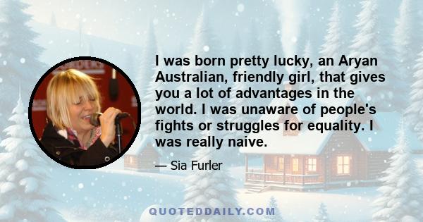 I was born pretty lucky, an Aryan Australian, friendly girl, that gives you a lot of advantages in the world. I was unaware of people's fights or struggles for equality. I was really naive.