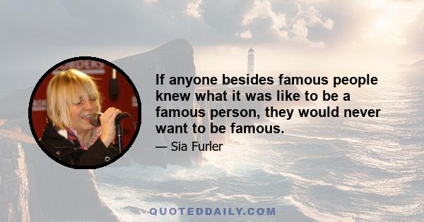 If anyone besides famous people knew what it was like to be a famous person, they would never want to be famous.