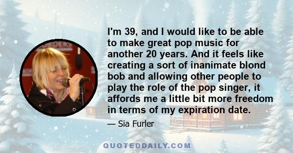 I'm 39, and I would like to be able to make great pop music for another 20 years. And it feels like creating a sort of inanimate blond bob and allowing other people to play the role of the pop singer, it affords me a