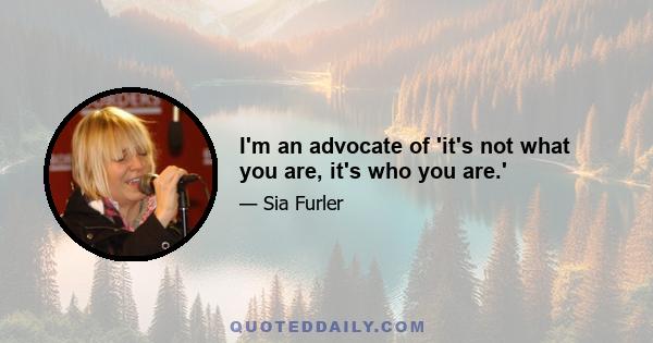 I'm an advocate of 'it's not what you are, it's who you are.'