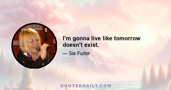 I'm gonna live like tomorrow doesn't exist.