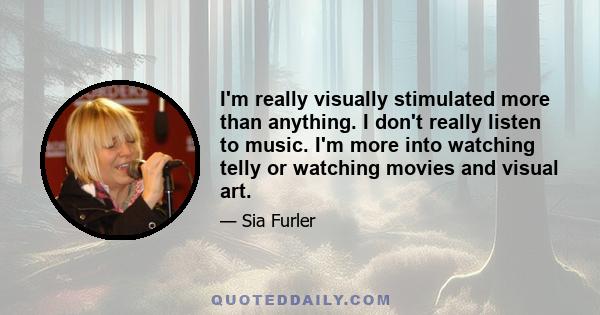 I'm really visually stimulated more than anything. I don't really listen to music. I'm more into watching telly or watching movies and visual art.