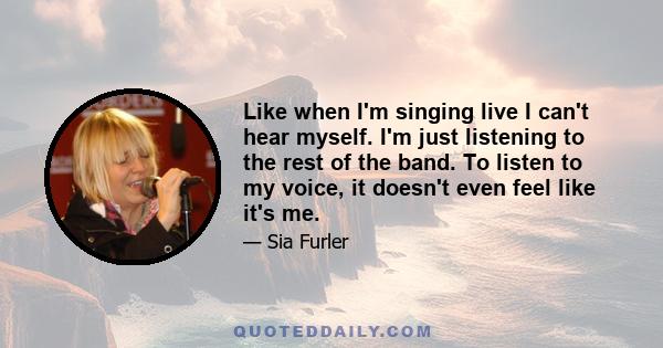 Like when I'm singing live I can't hear myself. I'm just listening to the rest of the band. To listen to my voice, it doesn't even feel like it's me.