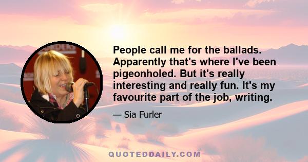 People call me for the ballads. Apparently that's where I've been pigeonholed. But it's really interesting and really fun. It's my favourite part of the job, writing.