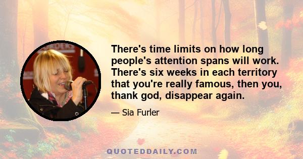 There's time limits on how long people's attention spans will work. There's six weeks in each territory that you're really famous, then you, thank god, disappear again.