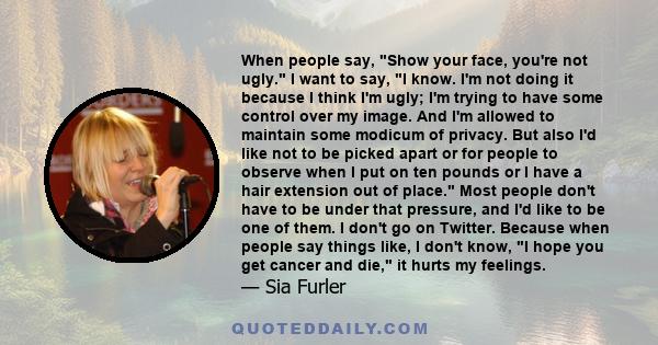 When people say, Show your face, you're not ugly. I want to say, I know. I'm not doing it because I think I'm ugly; I'm trying to have some control over my image. And I'm allowed to maintain some modicum of privacy. But 