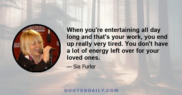 When you're entertaining all day long and that's your work, you end up really very tired. You don't have a lot of energy left over for your loved ones.