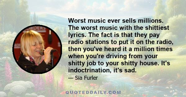 Worst music ever sells millions. The worst music with the shittiest lyrics. The fact is that they pay radio stations to put it on the radio, then you've heard it a million times when you're driving from your shitty job