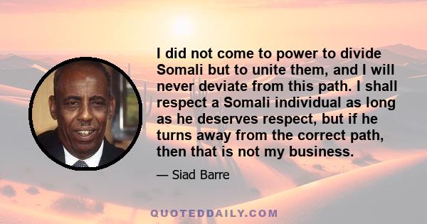 I did not come to power to divide Somali but to unite them, and I will never deviate from this path. I shall respect a Somali individual as long as he deserves respect, but if he turns away from the correct path, then