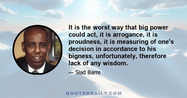 It is the worst way that big power could act, it is arrogance, it is proudness, it is measuring of one's decision in accordance to his bigness, unfortunately, therefore lack of any wisdom.