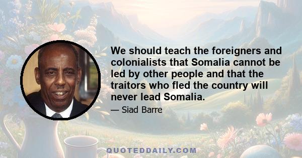 We should teach the foreigners and colonialists that Somalia cannot be led by other people and that the traitors who fled the country will never lead Somalia.