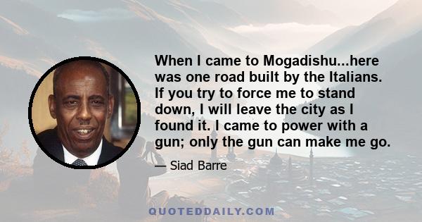 When I came to Mogadishu...here was one road built by the Italians. If you try to force me to stand down, I will leave the city as I found it. I came to power with a gun; only the gun can make me go.