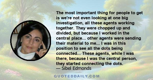 The most important thing for people to get is we're not even looking at one big investigation, all these agents working together. They were chopped up and divided, but because I worked in the central place... other