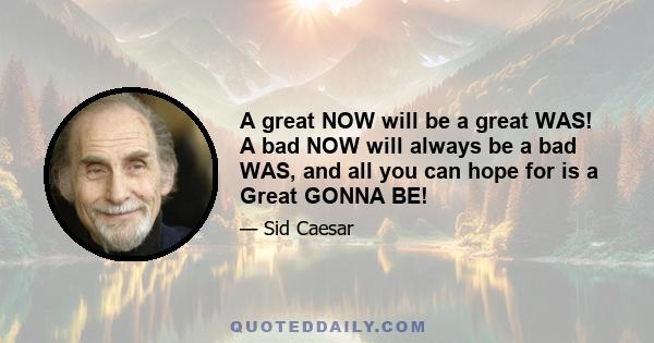 A great NOW will be a great WAS! A bad NOW will always be a bad WAS, and all you can hope for is a Great GONNA BE!