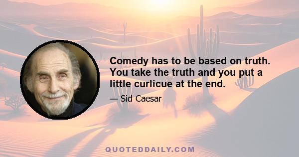 Comedy has to be based on truth. You take the truth and you put a little curlicue at the end.