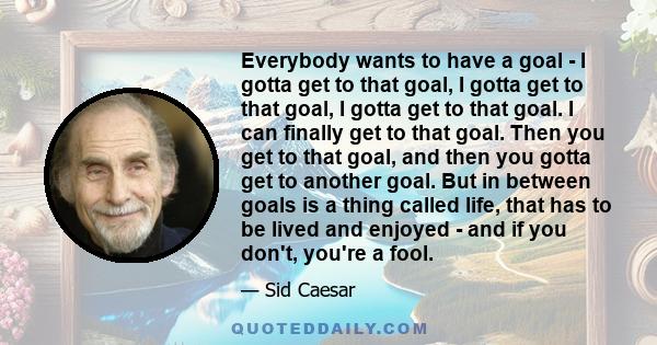 Everybody wants to have a goal - I gotta get to that goal, I gotta get to that goal, I gotta get to that goal. I can finally get to that goal. Then you get to that goal, and then you gotta get to another goal. But in