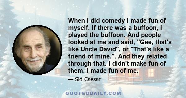 When I did comedy I made fun of myself. If there was a buffoon, I played the buffoon. And people looked at me and said, Gee, that's like Uncle David, or That's like a friend of mine.. And they related through that. I