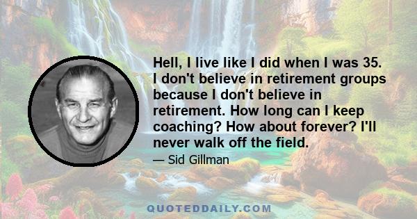 Hell, I live like I did when I was 35. I don't believe in retirement groups because I don't believe in retirement. How long can I keep coaching? How about forever? I'll never walk off the field.