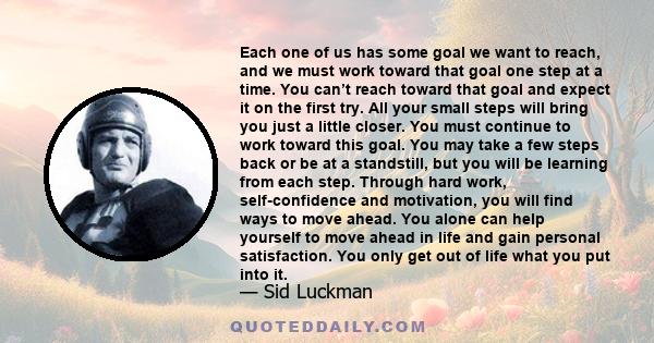 Each one of us has some goal we want to reach, and we must work toward that goal one step at a time. You can’t reach toward that goal and expect it on the first try. All your small steps will bring you just a little