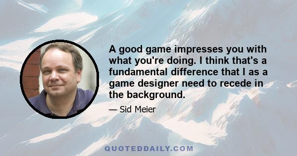 A good game impresses you with what you're doing. I think that's a fundamental difference that I as a game designer need to recede in the background.