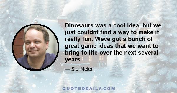 Dinosaurs was a cool idea, but we just couldnt find a way to make it really fun. Weve got a bunch of great game ideas that we want to bring to life over the next several years.