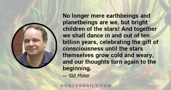 No longer mere earthbeings and planetbeings are we, but bright children of the stars! And together we shall dance in and out of ten billion years, celebrating the gift of consciousness until the stars themselves grow