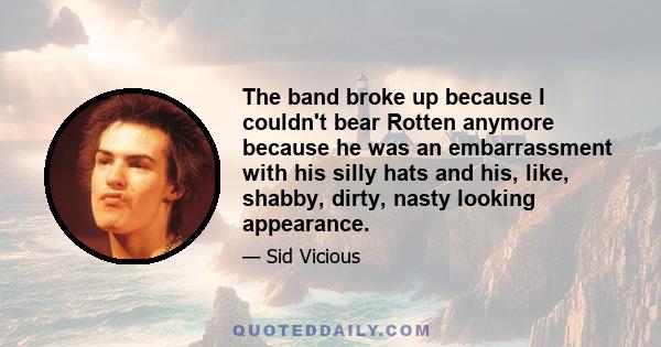 The band broke up because I couldn't bear Rotten anymore because he was an embarrassment with his silly hats and his, like, shabby, dirty, nasty looking appearance.