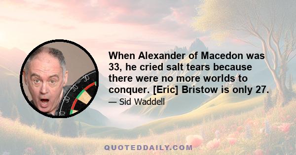 When Alexander of Macedon was 33, he cried salt tears because there were no more worlds to conquer. [Eric] Bristow is only 27.