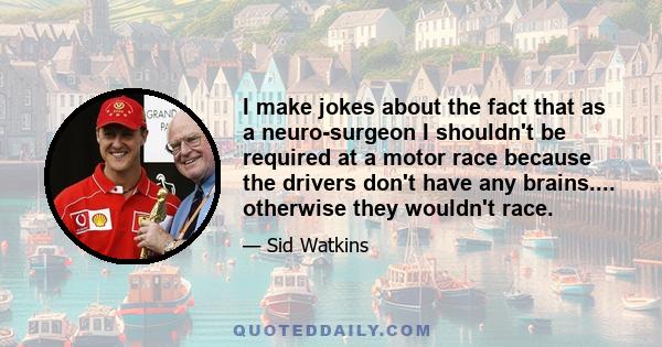 I make jokes about the fact that as a neuro-surgeon I shouldn't be required at a motor race because the drivers don't have any brains.... otherwise they wouldn't race.