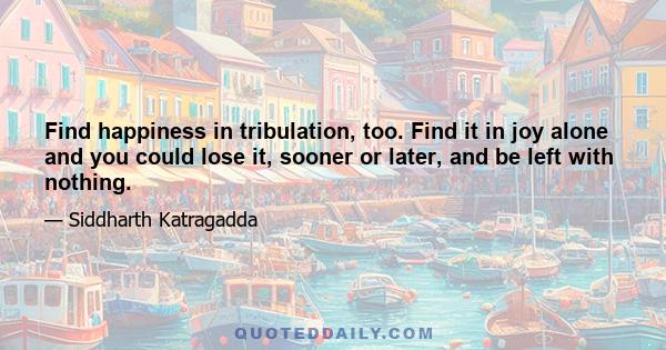 Find happiness in tribulation, too. Find it in joy alone and you could lose it, sooner or later, and be left with nothing.