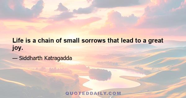 Life is a chain of small sorrows that lead to a great joy.