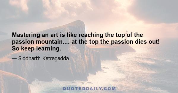 Mastering an art is like reaching the top of the passion mountain.... at the top the passion dies out! So keep learning.