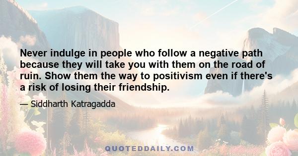 Never indulge in people who follow a negative path because they will take you with them on the road of ruin. Show them the way to positivism even if there's a risk of losing their friendship.