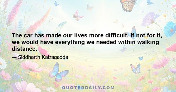 The car has made our lives more difficult. If not for it, we would have everything we needed within walking distance.