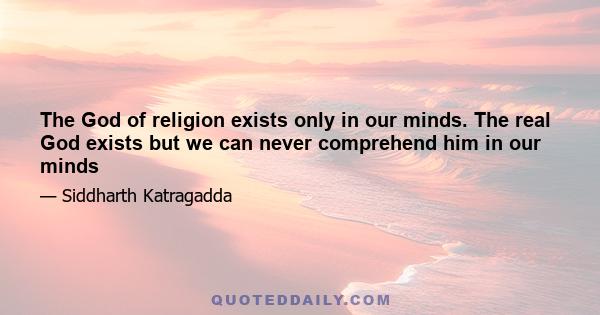 The God of religion exists only in our minds. The real God exists but we can never comprehend him in our minds