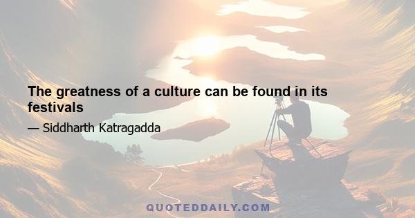 The greatness of a culture can be found in its festivals