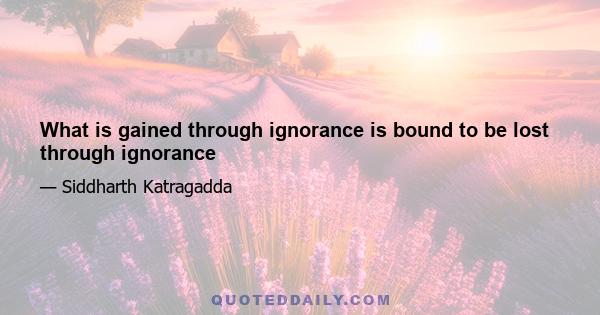 What is gained through ignorance is bound to be lost through ignorance