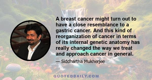 A breast cancer might turn out to have a close resemblance to a gastric cancer. And this kind of reorganization of cancer in terms of its internal genetic anatomy has really changed the way we treat and approach cancer