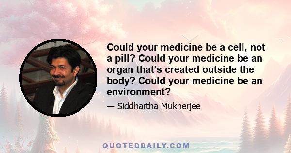 Could your medicine be a cell, not a pill? Could your medicine be an organ that's created outside the body? Could your medicine be an environment?