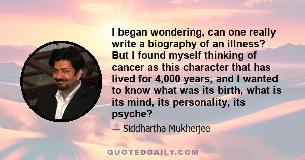 I began wondering, can one really write a biography of an illness? But I found myself thinking of cancer as this character that has lived for 4,000 years, and I wanted to know what was its birth, what is its mind, its