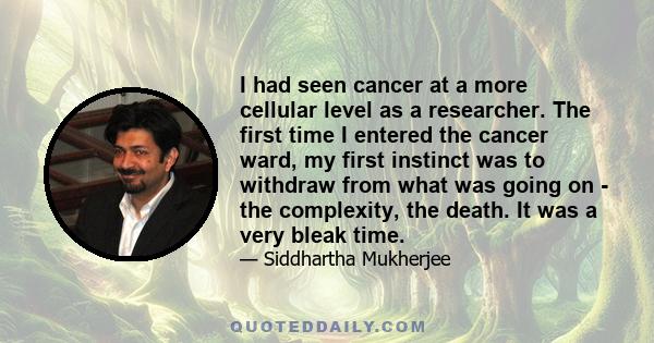 I had seen cancer at a more cellular level as a researcher. The first time I entered the cancer ward, my first instinct was to withdraw from what was going on - the complexity, the death. It was a very bleak time.