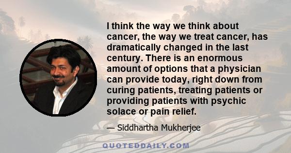 I think the way we think about cancer, the way we treat cancer, has dramatically changed in the last century. There is an enormous amount of options that a physician can provide today, right down from curing patients,