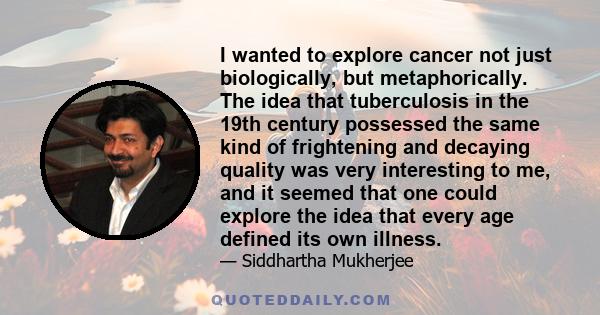 I wanted to explore cancer not just biologically, but metaphorically. The idea that tuberculosis in the 19th century possessed the same kind of frightening and decaying quality was very interesting to me, and it seemed