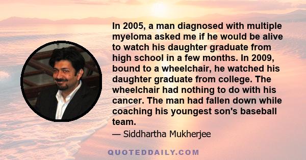 In 2005, a man diagnosed with multiple myeloma asked me if he would be alive to watch his daughter graduate from high school in a few months. In 2009, bound to a wheelchair, he watched his daughter graduate from