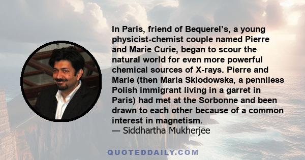 In Paris, friend of Bequerel’s, a young physicist-chemist couple named Pierre and Marie Curie, began to scour the natural world for even more powerful chemical sources of X-rays. Pierre and Marie (then Maria Sklodowska, 