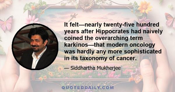 It felt—nearly twenty-five hundred years after Hippocrates had naively coined the overarching term karkinos—that modern oncology was hardly any more sophisticated in its taxonomy of cancer.