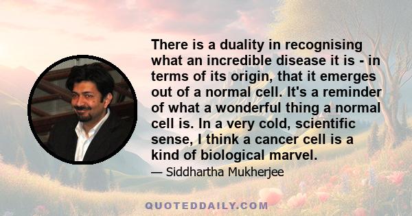 There is a duality in recognising what an incredible disease it is - in terms of its origin, that it emerges out of a normal cell. It's a reminder of what a wonderful thing a normal cell is. In a very cold, scientific