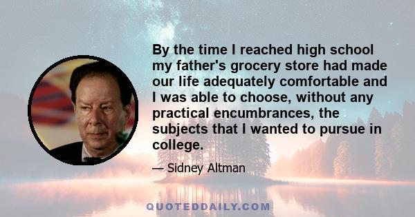 By the time I reached high school my father's grocery store had made our life adequately comfortable and I was able to choose, without any practical encumbrances, the subjects that I wanted to pursue in college.